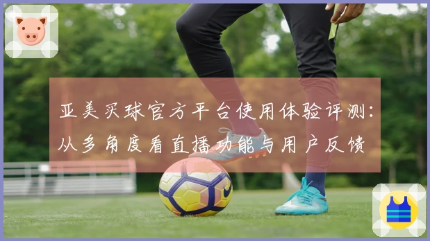 亚美买球官方平台使用体验评测：从多角度看直播功能与用户反馈