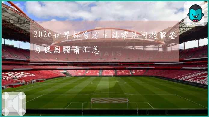 2026世界杯官方主站常见问题解答与使用指南汇总