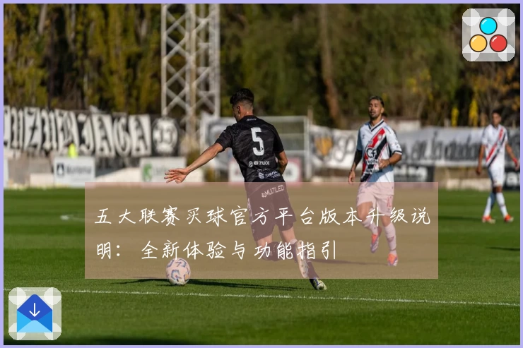 五大联赛买球官方平台版本升级说明：全新体验与功能指引