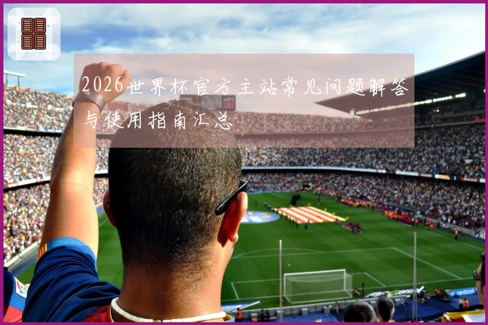 2026世界杯官方主站常见问题解答与使用指南汇总