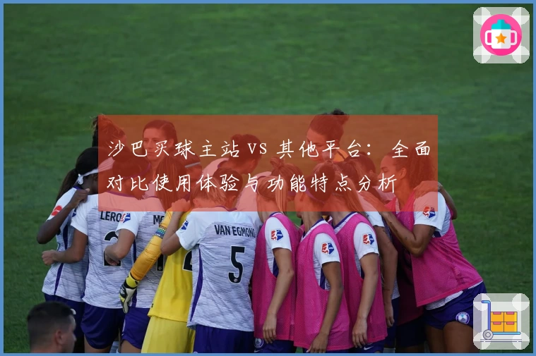 沙巴买球主站 vs 其他平台：全面对比使用体验与功能特点分析
