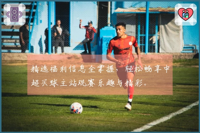精选福利信息全掌握，轻松畅享中超买球主站观赛乐趣与精彩。