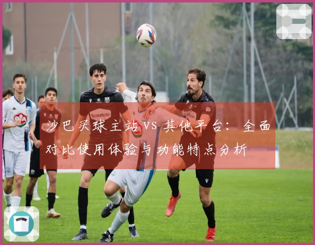 沙巴买球主站 vs 其他平台：全面对比使用体验与功能特点分析