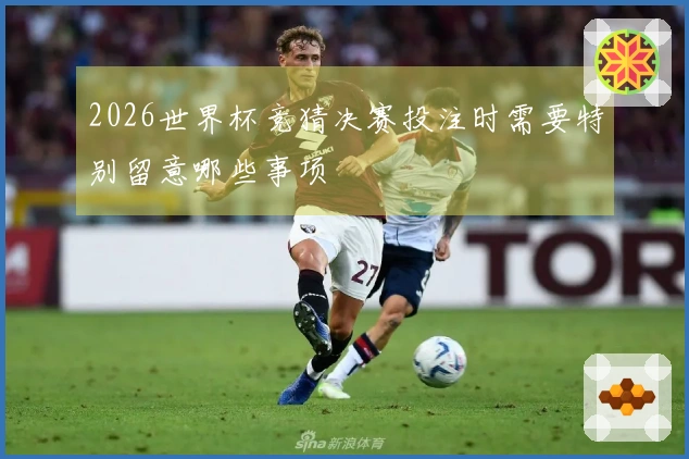 2026世界杯竞猜决赛投注时需要特别留意哪些事项