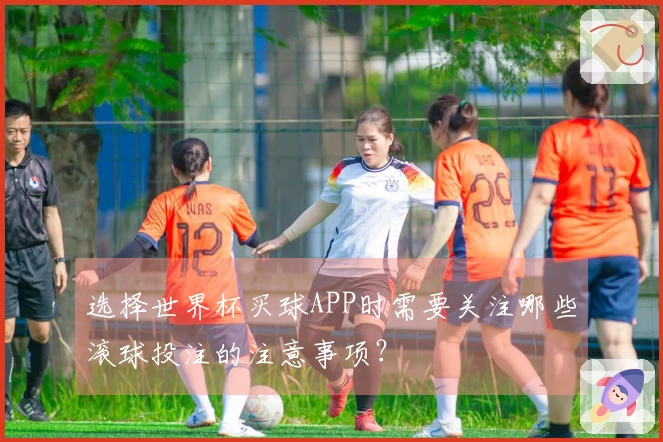 选择世界杯买球APP时需要关注哪些滚球投注的注意事项？